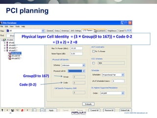 29 © 2013 AIRCOM International Ltd
PCI planning
Physical layer Cell Identity = (3 × Group(0 to 167)) + Code 0-2
= (3 x 2) + 2 =8
Group(0 to 167)
Code (0-2)
 
