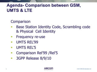 5 © 2013 AIRCOM International Ltd
Agenda- Comparison between GSM,
UMTS & LTE
Comparison
 Base Station Identity Code, Scrambling code
& Physical Cell Identity
 Frequency re-use
 UMTS REL’99
 UMTS REL’5
 Comparison Rel’99 /Rel’5
 3GPP Release 8/9/10
 