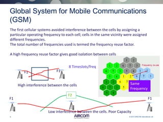 6 © 2013 AIRCOM International Ltd
Global System for Mobile Communications
(GSM)
The first cellular systems avoided interference between the cells by assigning a
particular operating frequency to each cell; cells in the same vicinity were assigned
different frequencies.
The total number of frequencies used is termed the frequency reuse factor.
A high frequency reuse factor gives good isolation between cells
Same
Frequency
F2
F1 F1
Low interference between the cells. Poor Capacity
F1 F1
High interference between the cells
8 Timeslots/freq
 