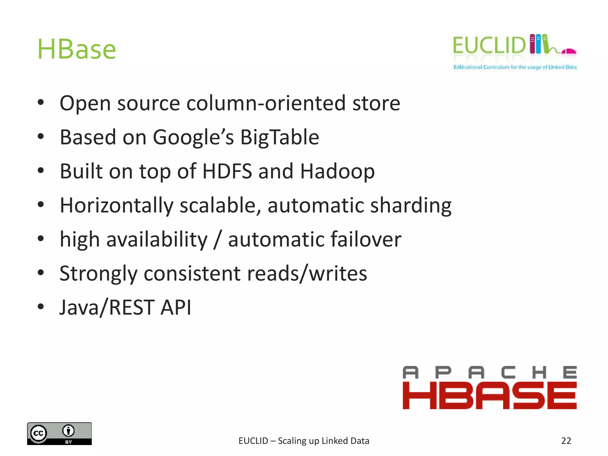 HBase
22
• Open source column-oriented store
• Based on Google’s BigTable
• Built on top of HDFS and Hadoop
• Horizontally scalable, automatic sharding
• high availability / automatic failover
• Strongly consistent reads/writes
• Java/REST API
EUCLID – Scaling up Linked Data
 