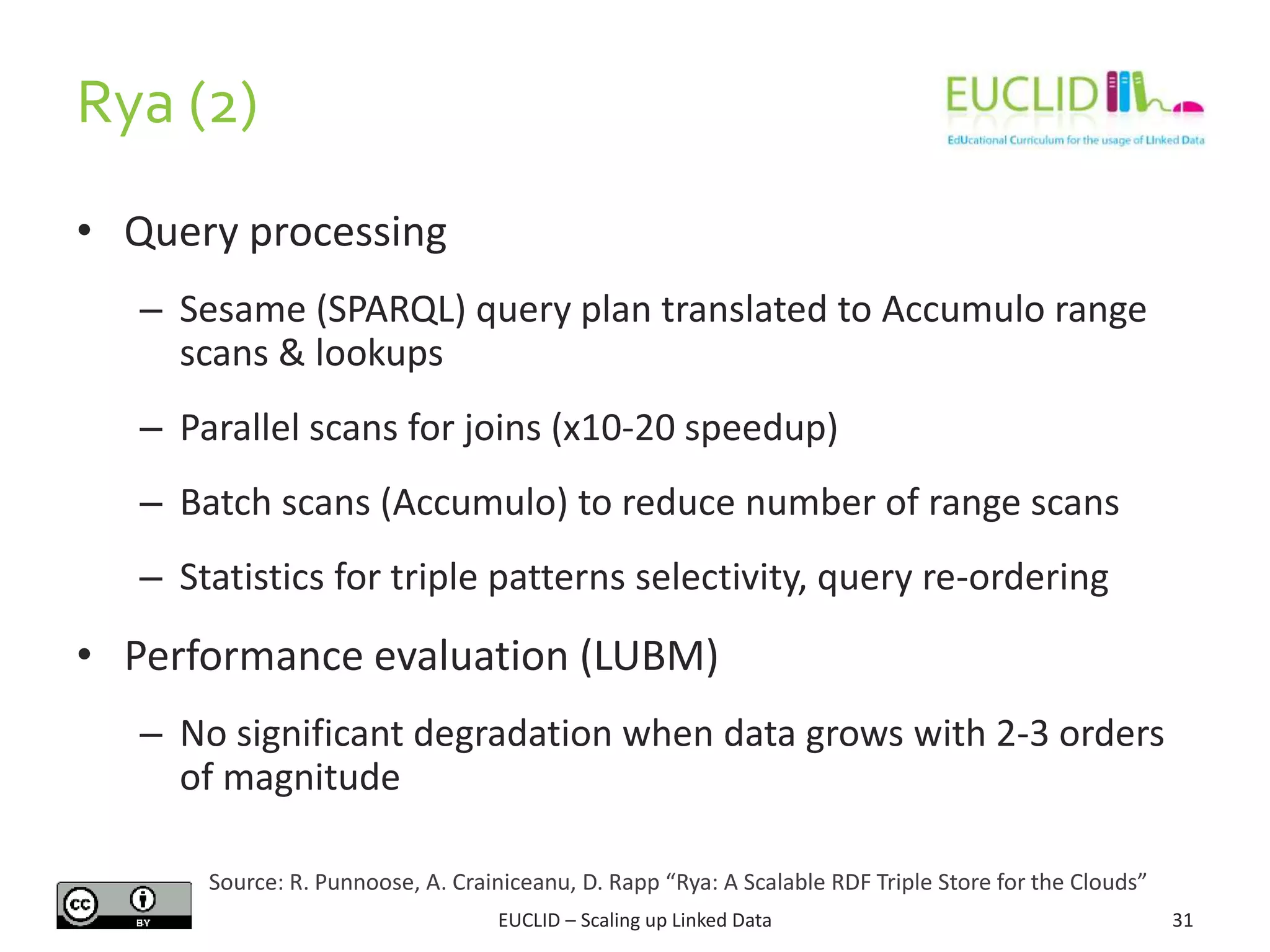Rya (2)
31
• Query processing
– Sesame (SPARQL) query plan translated to Accumulo range
scans & lookups
– Parallel scans for joins (x10-20 speedup)
– Batch scans (Accumulo) to reduce number of range scans
– Statistics for triple patterns selectivity, query re-ordering
• Performance evaluation (LUBM)
– No significant degradation when data grows with 2-3 orders
of magnitude
EUCLID – Scaling up Linked Data
Source: R. Punnoose, A. Crainiceanu, D. Rapp “Rya: A Scalable RDF Triple Store for the Clouds”
 