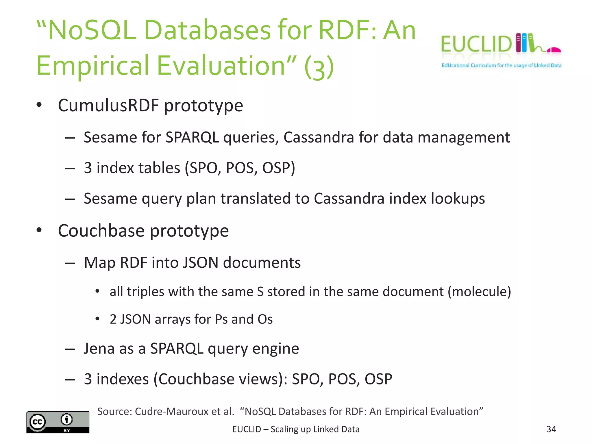 “NoSQL Databases f0r RDF: An
Empirical Evaluation” (3)
34
• CumulusRDF prototype
– Sesame for SPARQL queries, Cassandra for data management
– 3 index tables (SPO, POS, OSP)
– Sesame query plan translated to Cassandra index lookups
• Couchbase prototype
– Map RDF into JSON documents
• all triples with the same S stored in the same document (molecule)
• 2 JSON arrays for Ps and Os
– Jena as a SPARQL query engine
– 3 indexes (Couchbase views): SPO, POS, OSP
EUCLID – Scaling up Linked Data
Source: Cudre-Mauroux et al. “NoSQL Databases for RDF: An Empirical Evaluation”
 