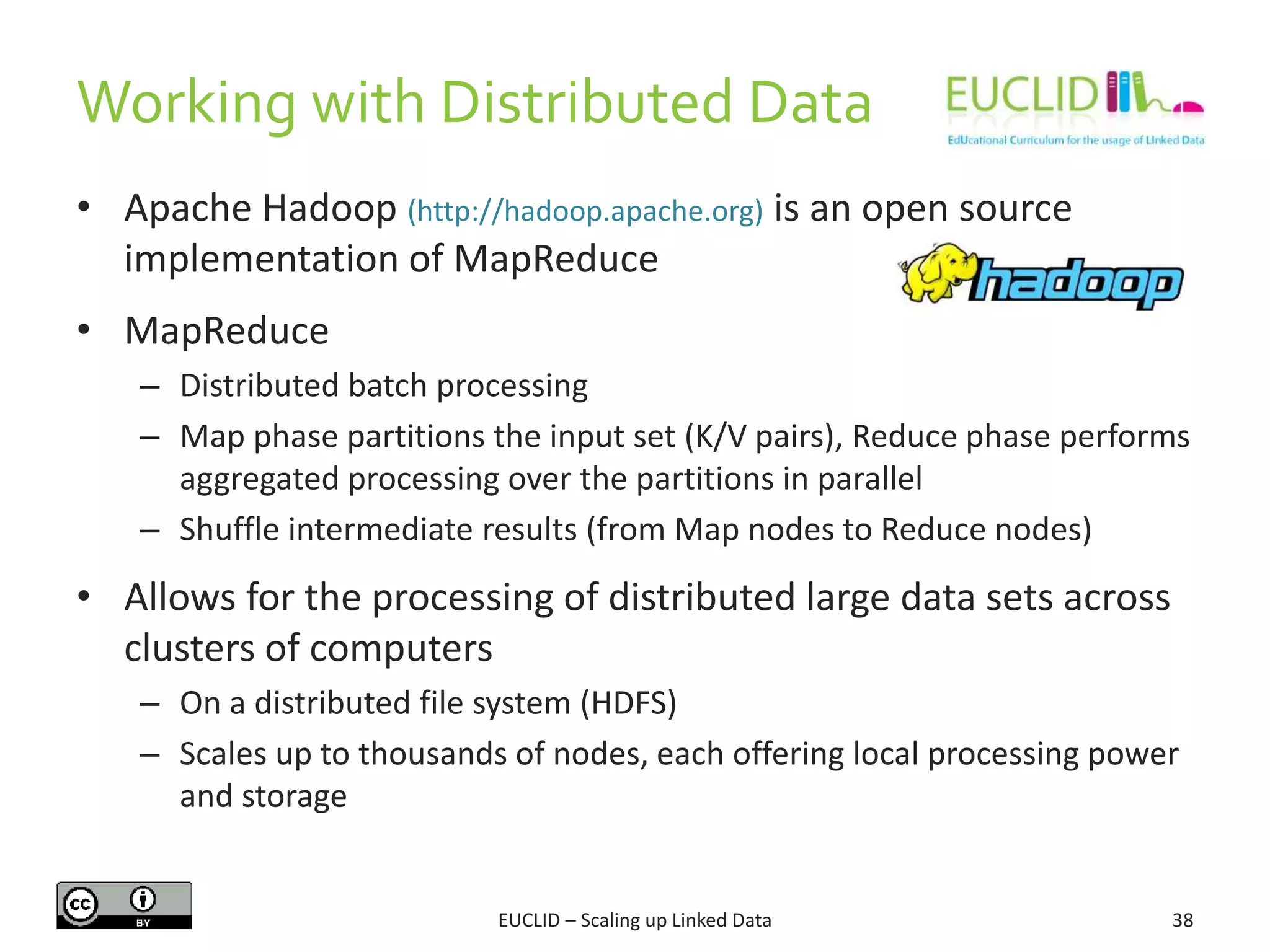 • Apache Hadoop (http://hadoop.apache.org) is an open source
implementation of MapReduce
• MapReduce
– Distributed batch processing
– Map phase partitions the input set (K/V pairs), Reduce phase performs
aggregated processing over the partitions in parallel
– Shuffle intermediate results (from Map nodes to Reduce nodes)
• Allows for the processing of distributed large data sets across
clusters of computers
– On a distributed file system (HDFS)
– Scales up to thousands of nodes, each offering local processing power
and storage
38
Working with Distributed Data
EUCLID – Scaling up Linked Data
 