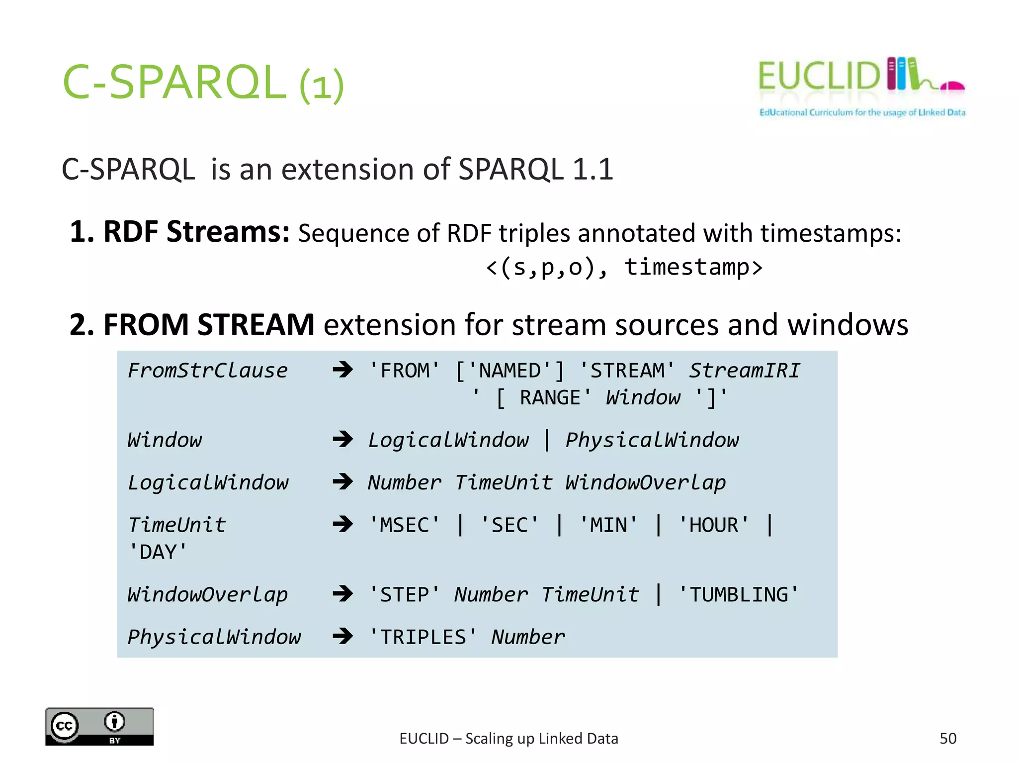 C-SPARQL (1)
50
C-SPARQL is an extension of SPARQL 1.1
FromStrClause  'FROM' ['NAMED'] 'STREAM' StreamIRI
' [ RANGE' Window ']'
Window  LogicalWindow | PhysicalWindow
LogicalWindow  Number TimeUnit WindowOverlap
TimeUnit  'MSEC' | 'SEC' | 'MIN' | 'HOUR' |
'DAY'
WindowOverlap  'STEP' Number TimeUnit | 'TUMBLING'
PhysicalWindow  'TRIPLES' Number
1. RDF Streams: Sequence of RDF triples annotated with timestamps:
<(s,p,o), timestamp>
2. FROM STREAM extension for stream sources and windows
EUCLID – Scaling up Linked Data
 