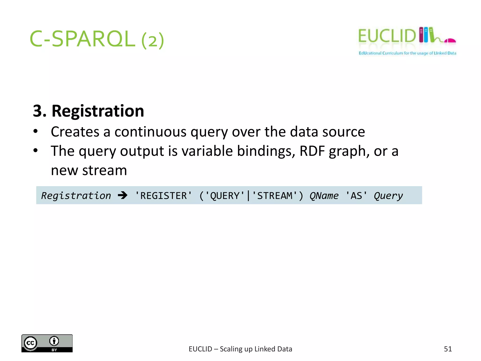 C-SPARQL (2)
51
3. Registration
• Creates a continuous query over the data source
• The query output is variable bindings, RDF graph, or a
new stream
Registration  'REGISTER' ('QUERY'|'STREAM') QName 'AS' Query
EUCLID – Scaling up Linked Data
 