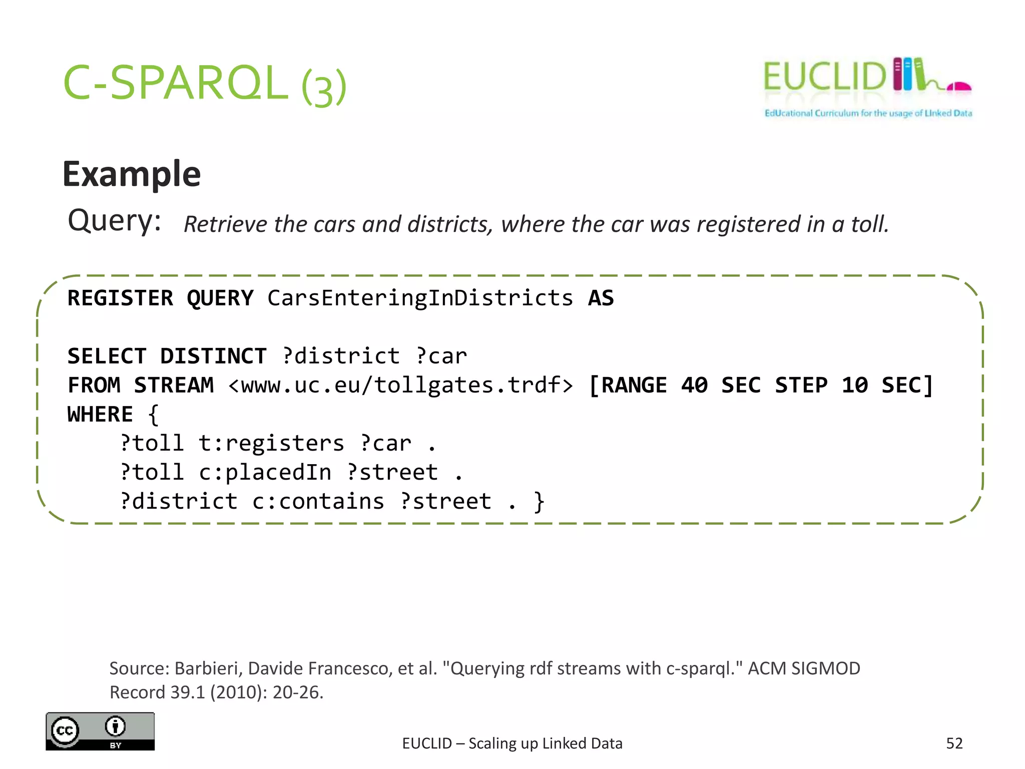 C-SPARQL (3)
52
Example
REGISTER QUERY CarsEnteringInDistricts AS
SELECT DISTINCT ?district ?car
FROM STREAM <www.uc.eu/tollgates.trdf> [RANGE 40 SEC STEP 10 SEC]
WHERE {
?toll t:registers ?car .
?toll c:placedIn ?street .
?district c:contains ?street . }
Query: Retrieve the cars and districts, where the car was registered in a toll.
Source: Barbieri, Davide Francesco, et al. "Querying rdf streams with c-sparql." ACM SIGMOD
Record 39.1 (2010): 20-26.
EUCLID – Scaling up Linked Data
 