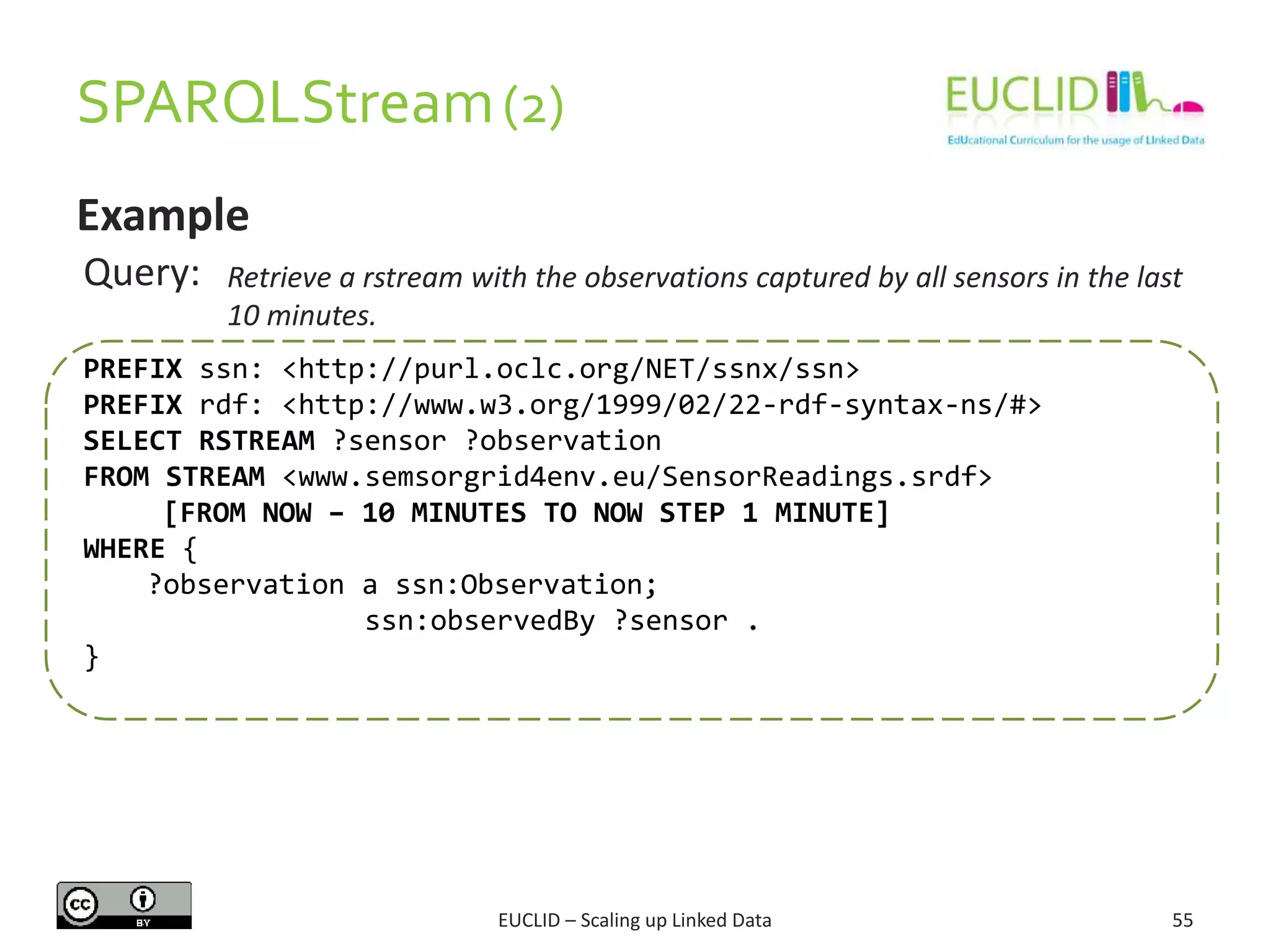 SPARQLStream(2)
55
Example
Query: Retrieve a rstream with the observations captured by all sensors in the last
10 minutes.
PREFIX ssn: <http://purl.oclc.org/NET/ssnx/ssn>
PREFIX rdf: <http://www.w3.org/1999/02/22-rdf-syntax-ns/#>
SELECT RSTREAM ?sensor ?observation
FROM STREAM <www.semsorgrid4env.eu/SensorReadings.srdf>
[FROM NOW – 10 MINUTES TO NOW STEP 1 MINUTE]
WHERE {
?observation a ssn:Observation;
ssn:observedBy ?sensor .
}
EUCLID – Scaling up Linked Data
 