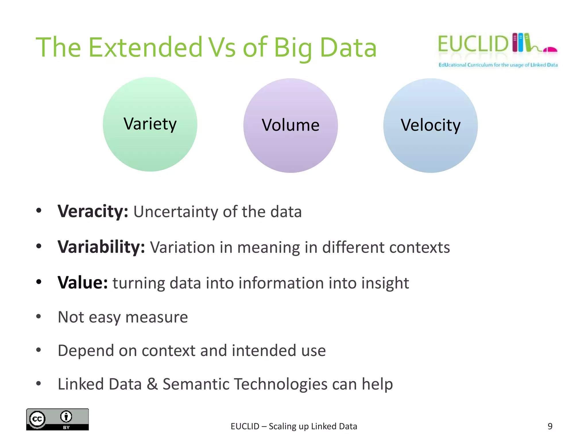 The ExtendedVs of Big Data
9
• Veracity: Uncertainty of the data
• Variability: Variation in meaning in different contexts
• Value: turning data into information into insight
• Not easy measure
• Depend on context and intended use
• Linked Data & Semantic Technologies can help
Variety VelocityVolume
EUCLID – Scaling up Linked Data
 