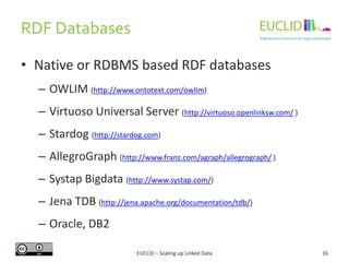 RDF Databases
16
• Native or RDBMS based RDF databases
– OWLIM (http://www.ontotext.com/owlim)
– Virtuoso Universal Server (http://virtuoso.openlinksw.com/ )
– Stardog (http://stardog.com)
– AllegroGraph (http://www.franz.com/agraph/allegrograph/ )
– Systap Bigdata (http://www.systap.com/)
– Jena TDB (http://jena.apache.org/documentation/tdb/)
– Oracle, DB2
EUCLID – Scaling up Linked Data
 