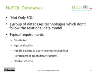 NoSQL Databases
18
• “Not Only SQL”
• a group of databases technologies which don’t
follow the relational data model
• Typical requirements
– Distributed
– High availability
– Handle big data & query volumes (scalability)
– Hierarchical or graph data structures
– Flexible schema
EUCLID – Scaling up Linked Data
 