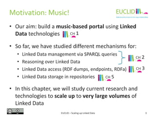 • Our aim: build a music-based portal using Linked
Data technologies
• So far, we have studied different mechanisms for:
• Linked Data management via SPARQL queries
• Reasoning over Linked Data
• Linked Data access (RDF dumps, endpoints, RDFa)
• Linked Data storage in repositories
• In this chapter, we will study current research and
technologies to scale up to very large volumes of
Linked Data
Motivation: Music!
EUCLID – Scaling up Linked Data 3
CH 2
CH 3
CH 1
CH 5
 
