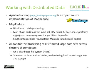 • Apache Hadoop (http://hadoop.apache.org) is an open source
implementation of MapReduce
• MapReduce
– Distributed batch processing
– Map phase partitions the input set (K/V pairs), Reduce phase performs
aggregated processing over the partitions in parallel
– Shuffle intermediate results (from Map nodes to Reduce nodes)
• Allows for the processing of distributed large data sets across
clusters of computers
– On a distributed file system (HDFS)
– Scales up to thousands of nodes, each offering local processing power
and storage
38
Working with Distributed Data
EUCLID – Scaling up Linked Data
 