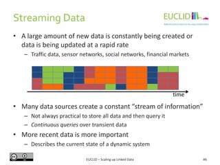 Streaming Data
• A large amount of new data is constantly being created or
data is being updated at a rapid rate
– Traffic data, sensor networks, social networks, financial markets
• Many data sources create a constant “stream of information”
– Not always practical to store all data and then query it
– Continuous queries over transient data
• More recent data is more important
– Describes the current state of a dynamic system
46
time
EUCLID – Scaling up Linked Data
 