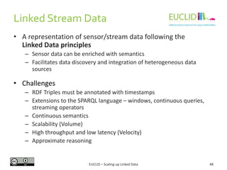 Linked Stream Data
48
• A representation of sensor/stream data following the
Linked Data principles
– Sensor data can be enriched with semantics
– Facilitates data discovery and integration of heterogeneous data
sources
• Challenges
– RDF Triples must be annotated with timestamps
– Extensions to the SPARQL language – windows, continuous queries,
streaming operators
– Continuous semantics
– Scalability (Volume)
– High throughput and low latency (Velocity)
– Approximate reasoning
EUCLID – Scaling up Linked Data
 