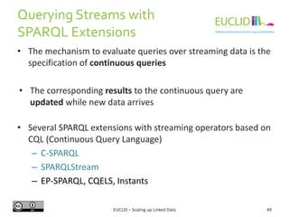 Querying Streams with
SPARQL Extensions
49
• The mechanism to evaluate queries over streaming data is the
specification of continuous queries
• The corresponding results to the continuous query are
updated while new data arrives
• Several SPARQL extensions with streaming operators based on
CQL (Continuous Query Language)
– C-SPARQL
– SPARQLStream
– EP-SPARQL, CQELS, Instants
EUCLID – Scaling up Linked Data
 