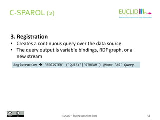 C-SPARQL (2)
51
3. Registration
• Creates a continuous query over the data source
• The query output is variable bindings, RDF graph, or a
new stream
Registration  'REGISTER' ('QUERY'|'STREAM') QName 'AS' Query
EUCLID – Scaling up Linked Data
 