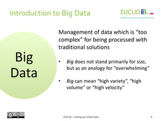 Introduction to Big Data
6
Big
Data
Management of data which is “too
complex” for being processed with
traditional solutions
• Big does not stand primarily for size,
but as an analogy for “overwhelming”
• Big can mean “high variety”, “high
volume” or “high velocity”
EUCLID – Scaling up Linked Data
 