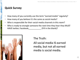 Why Earned Media Overpowers Social Media in Student Recruitment Webinar 6.5.2012| Slide 11




Quick Survey

•   How many of you currently use the term “earned media” regularly?
•   How many of you believe it’s the same as social media?
•   Who is responsible for their social media channels in this room?
•   Who is ready to strangle someone the next time they hear they MUST
    HAVE twitter, Facebook,___________ (Fill in the blank)?



                               The Truth:
                               All social media IS earned
                               media, but not all earned
                               media is social media.
 