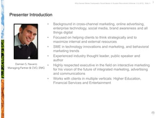Why Earned Media Overpowers Social Media in Student Recruitment Webinar 6.5.2012| Slide 3




Presenter Introduction

                   •     Background in cross-channel marketing, online advertising,
                         enterprise technology, social media, brand awareness and all
                         things digital
                   •     Focused on helping clients to think strategically and to
                         maximize internal and external resources
                   •     SME in technology innovations and marketing, and behavioral
                         marketing trends
                   •     Experienced industry thought leader, public speaker and
                         author
                   •     Highly respected executive in the field on interactive marketing
                         for his vision of the future of integrated marketing, advertising
                         and communications
                   •     Works with clients in multiple verticals: Higher Education,
                         Financial Services and Entertainment
 