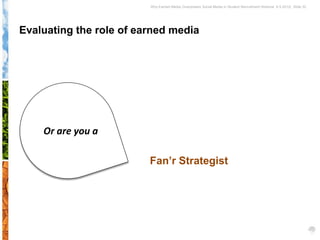 Why Earned Media Overpowers Social Media in Student Recruitment Webinar 6.5.2012| Slide 32




Evaluating the role of earned media




    Or are you a

                         Fan’r Strategist
 