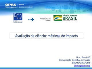 Avaliação da ciência: métricas de impacto
Dra. Lilian Calò
Comunicação Científica em Saúde
BIREME/OPAS/OMS
calolili@paho.org
 