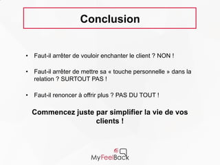 Conclusion
• Faut-il arrêter de vouloir enchanter le client ? NON !
• Faut-il arrêter de mettre sa « touche personnelle » dans la
relation ? SURTOUT PAS !
• Faut-il renoncer à offrir plus ? PAS DU TOUT !
Commencez juste par simplifier la vie
de vos clients !
 