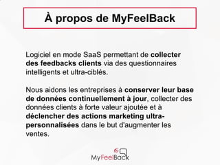 Déclencher des actions marketing ultra-
personnalisées
Analyser le feedback de leurs clients dans un
contexte précis
Enrichir leur connaissance client en continu
À propos de MyFeelBack
Logiciel en mode SaaS permettant de collecter
des feedbacks clients via des questionnaires
intelligents et ultra-ciblés.
Notre mission :
Transformer le feedback client en source de
business
Nous aidons les entreprises à :
www.myfeelback.com
 