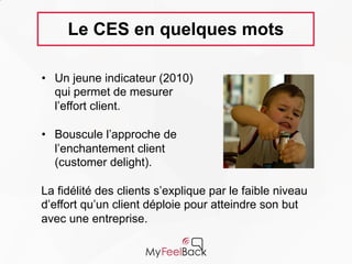 Le CES en quelques mots
• Un jeune indicateur (2010)
qui permet de mesurer
l’effort client.
• Bouscule l’approche de
l’enchantement client
(customer delight).
La fidélité des clients s’explique par le faible
niveau d’effort qu’un client déploie pour atteindre
son but avec une entreprise.
 