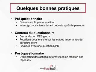 Quelques bonnes pratiques
• Pré-questionnaire
• Connaissez le parcours client
• Interrogez vos clients durant ou juste après le parcours
• Contenu du questionnaire
• Demandez un CES global
• Focalisez-vous ensuite sur les étapes importantes du
parcours client
• Finalisez avec une question NPS
• Post-questionnaire
• Déclenchez des actions automatisées en fonction des
réponses
 