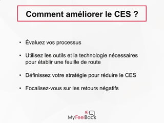Comment améliorer le CES ?
• Évaluez vos processus
• Utilisez les outils et la technologie nécessaires
pour établir une feuille de route
• Définissez votre stratégie pour réduire le CES
• Focalisez-vous sur les retours négatifs
 
