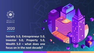 Society 5.0, Entrepreneur 5.0,
Investor 5.0, Property 5.0,
Wealth 5.0 – what does one
focus on in the next decade?
2020
 