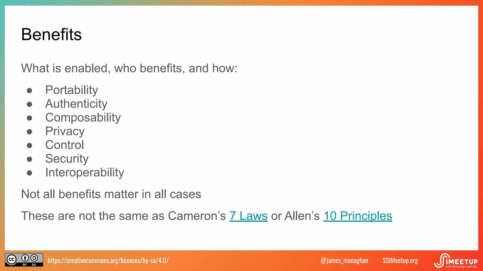https://creativecommons.org/licenses/by-sa/4.0/ SSIMeetup.org
@james_monaghan
Benefits
What is enabled, who benefits, and how:
● Portability
● Authenticity
● Composability
● Privacy
● Control
● Security
● Interoperability
Not all benefits matter in all cases
These are not the same as Cameron’s 7 Laws or Allen’s 10 Principles
 