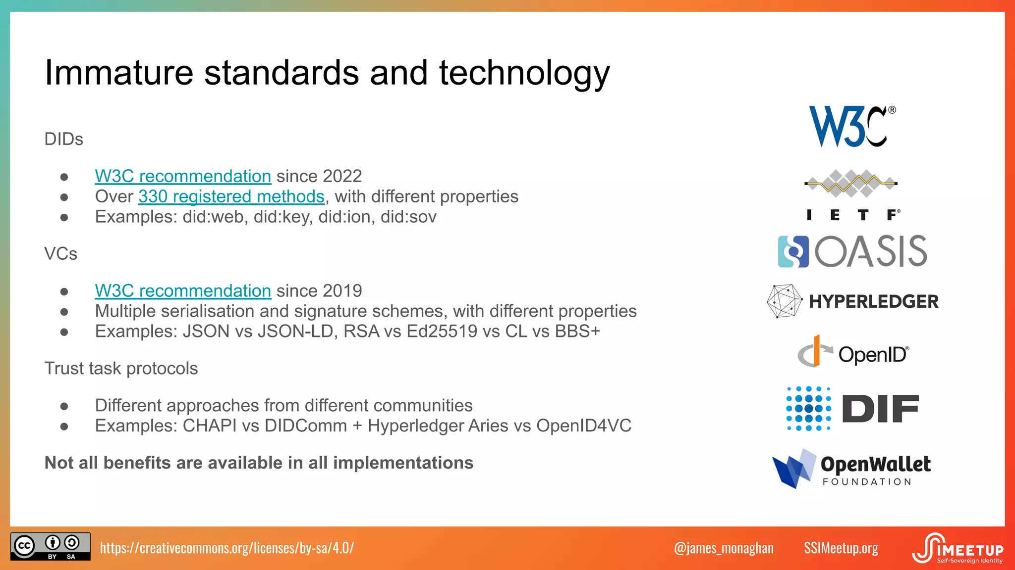 https://creativecommons.org/licenses/by-sa/4.0/ SSIMeetup.org
@james_monaghan
Immature standards and technology
DIDs
● W3C recommendation since 2022
● Over 330 registered methods, with different properties
● Examples: did:web, did:key, did:ion, did:sov
VCs
● W3C recommendation since 2019
● Multiple serialisation and signature schemes, with different properties
● Examples: JSON vs JSON-LD, RSA vs Ed25519 vs CL vs BBS+
Trust task protocols
● Different approaches from different communities
● Examples: CHAPI vs DIDComm + Hyperledger Aries vs OpenID4VC
Not all benefits are available in all implementations
 