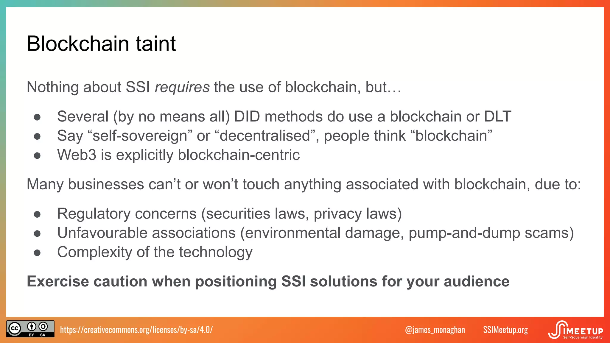 https://creativecommons.org/licenses/by-sa/4.0/ SSIMeetup.org
@james_monaghan
Blockchain taint
Nothing about SSI requires the use of blockchain, but…
● Several (by no means all) DID methods do use a blockchain or DLT
● Say “self-sovereign” or “decentralised”, people think “blockchain”
● Web3 is explicitly blockchain-centric
Many businesses can’t or won’t touch anything associated with blockchain, due to:
● Regulatory concerns (securities laws, privacy laws)
● Unfavourable associations (environmental damage, pump-and-dump scams)
● Complexity of the technology
Exercise caution when positioning SSI solutions for your audience
 