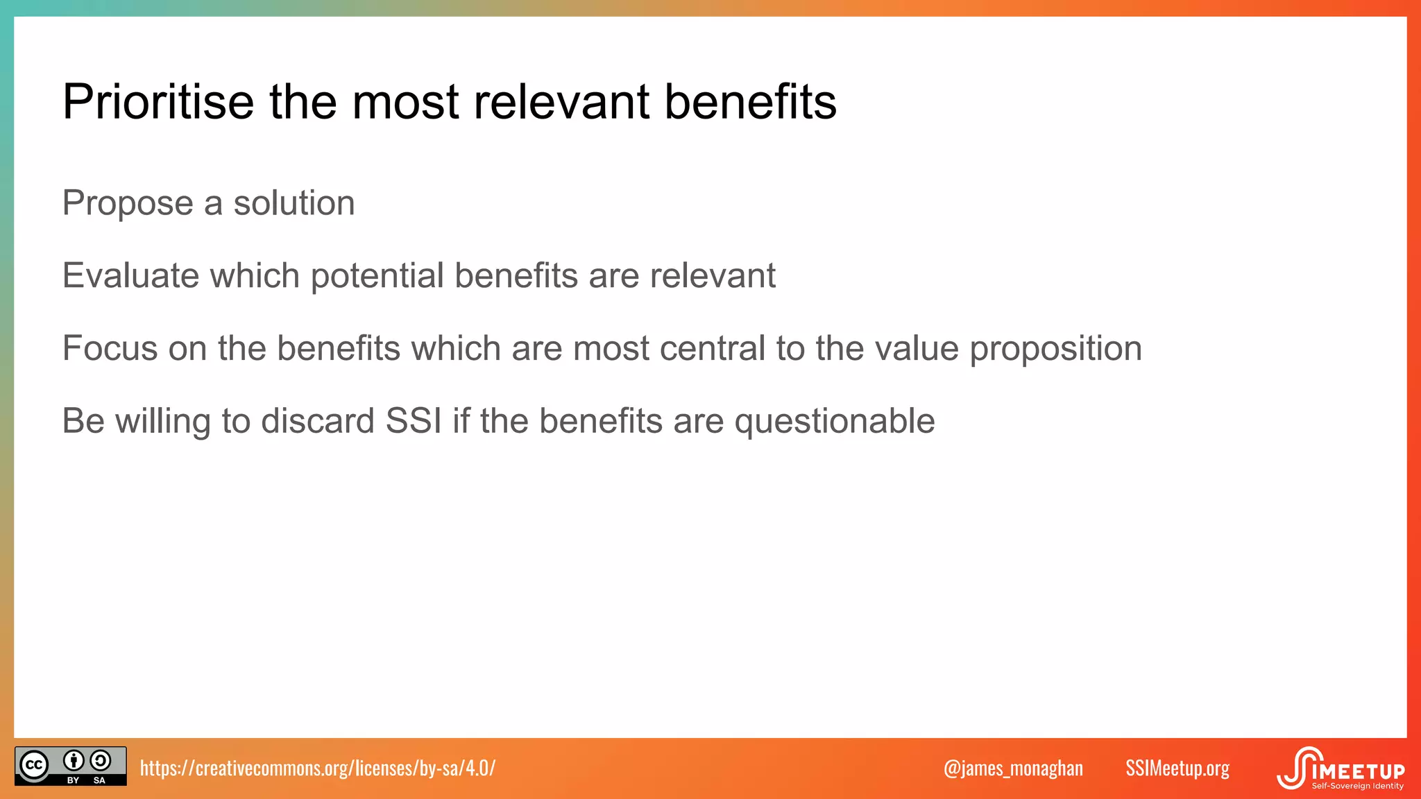 https://creativecommons.org/licenses/by-sa/4.0/ SSIMeetup.org
@james_monaghan
Prioritise the most relevant benefits
Propose a solution
Evaluate which potential benefits are relevant
Focus on the benefits which are most central to the value proposition
Be willing to discard SSI if the benefits are questionable
 