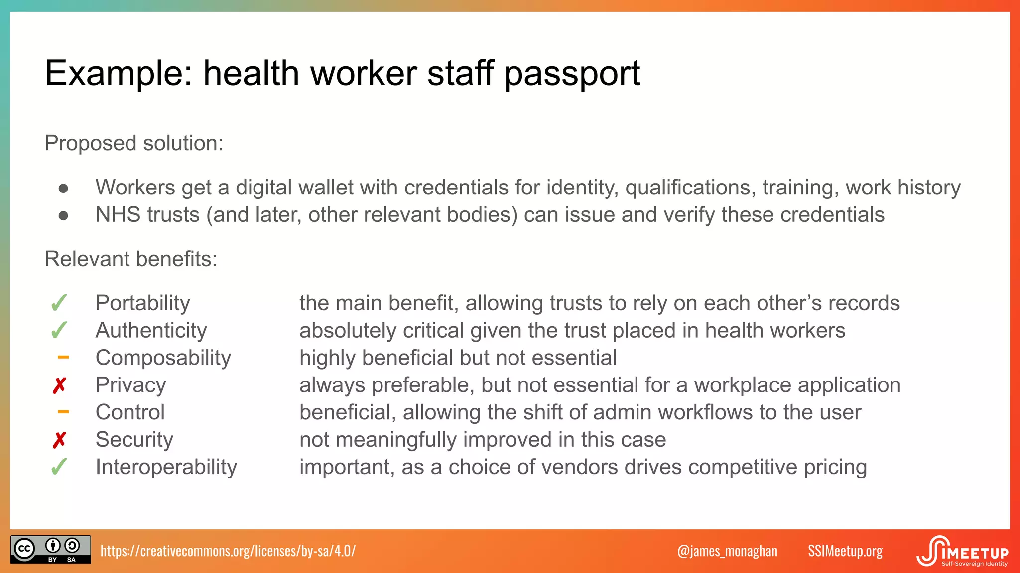 https://creativecommons.org/licenses/by-sa/4.0/ SSIMeetup.org
@james_monaghan
Example: health worker staff passport
Proposed solution:
● Workers get a digital wallet with credentials for identity, qualifications, training, work history
● NHS trusts (and later, other relevant bodies) can issue and verify these credentials
Relevant benefits:
✓ Portability the main benefit, allowing trusts to rely on each other’s records
✓ Authenticity absolutely critical given the trust placed in health workers
− Composability highly beneficial but not essential
✗ Privacy always preferable, but not essential for a workplace application
− Control beneficial, allowing the shift of admin workflows to the user
✗ Security not meaningfully improved in this case
✓ Interoperability important, as a choice of vendors drives competitive pricing
 