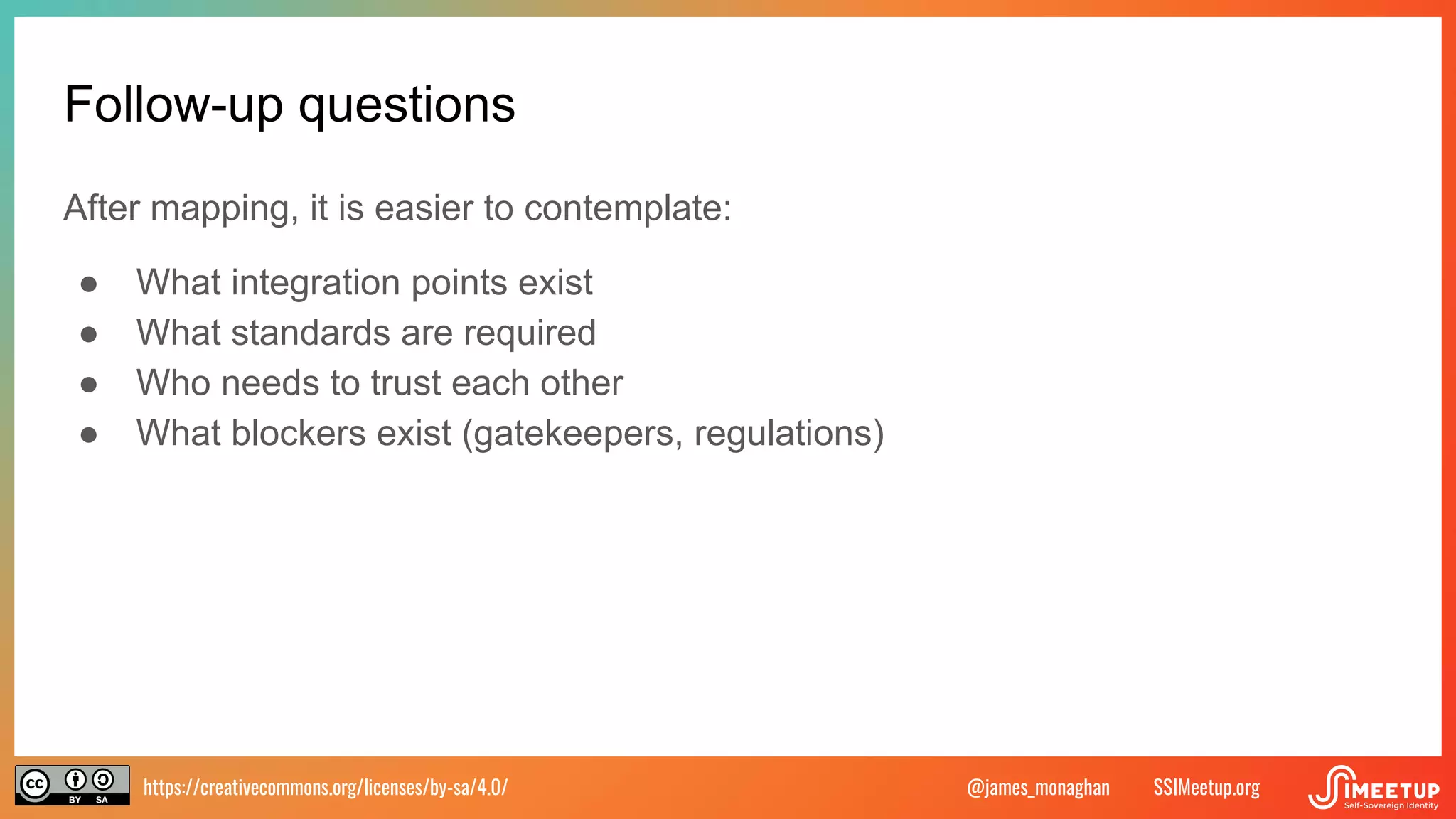 https://creativecommons.org/licenses/by-sa/4.0/ SSIMeetup.org
@james_monaghan
Follow-up questions
After mapping, it is easier to contemplate:
● What integration points exist
● What standards are required
● Who needs to trust each other
● What blockers exist (gatekeepers, regulations)
 