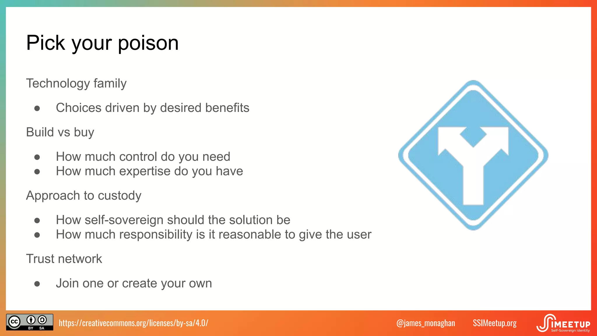 https://creativecommons.org/licenses/by-sa/4.0/ SSIMeetup.org
@james_monaghan
Pick your poison
Technology family
● Choices driven by desired benefits
Build vs buy
● How much control do you need
● How much expertise do you have
Approach to custody
● How self-sovereign should the solution be
● How much responsibility is it reasonable to give the user
Trust network
● Join one or create your own
 