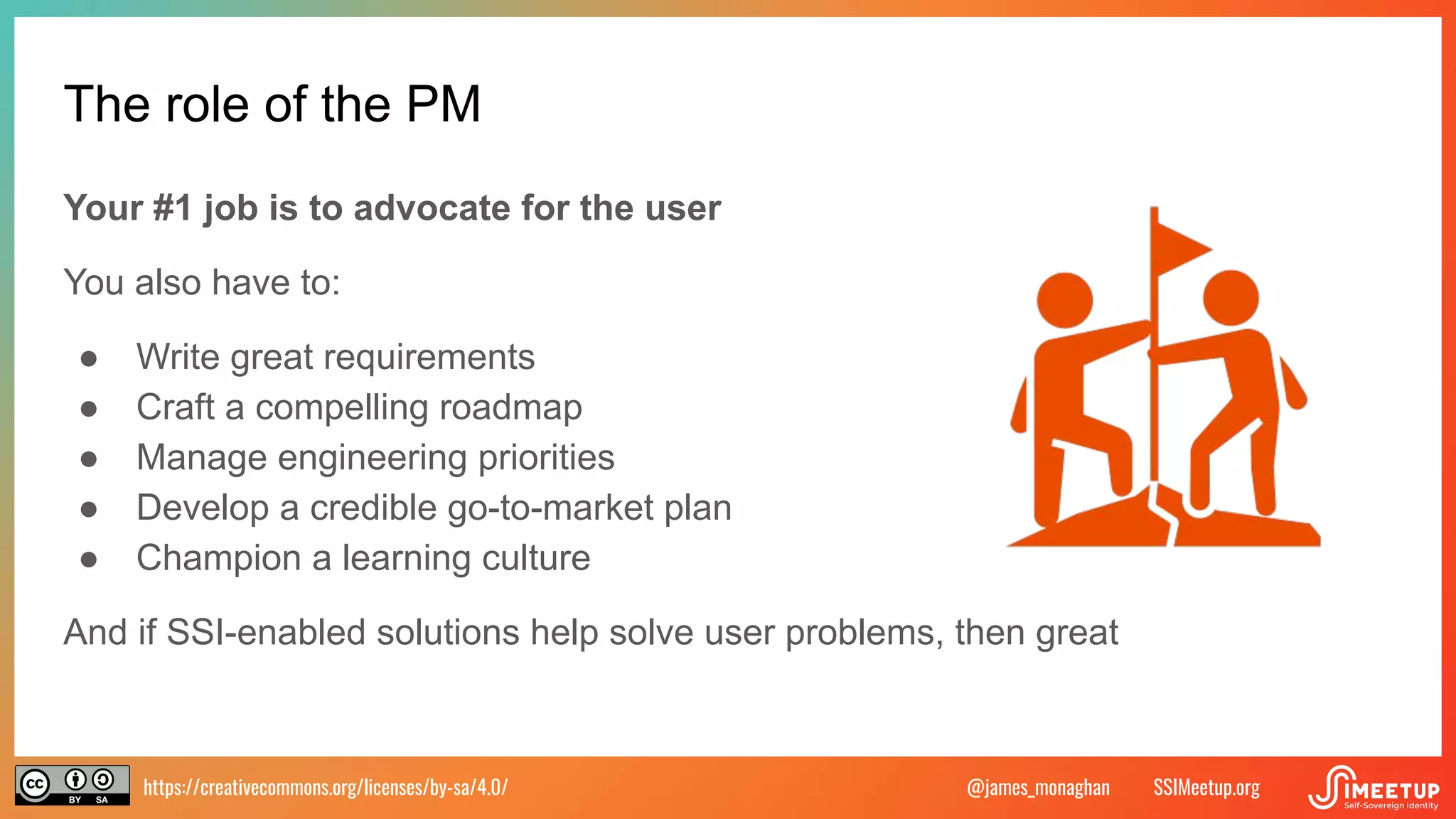 https://creativecommons.org/licenses/by-sa/4.0/ SSIMeetup.org
@james_monaghan
The role of the PM
Your #1 job is to advocate for the user
You also have to:
● Write great requirements
● Craft a compelling roadmap
● Manage engineering priorities
● Develop a credible go-to-market plan
● Champion a learning culture
And if SSI-enabled solutions help solve user problems, then great
 