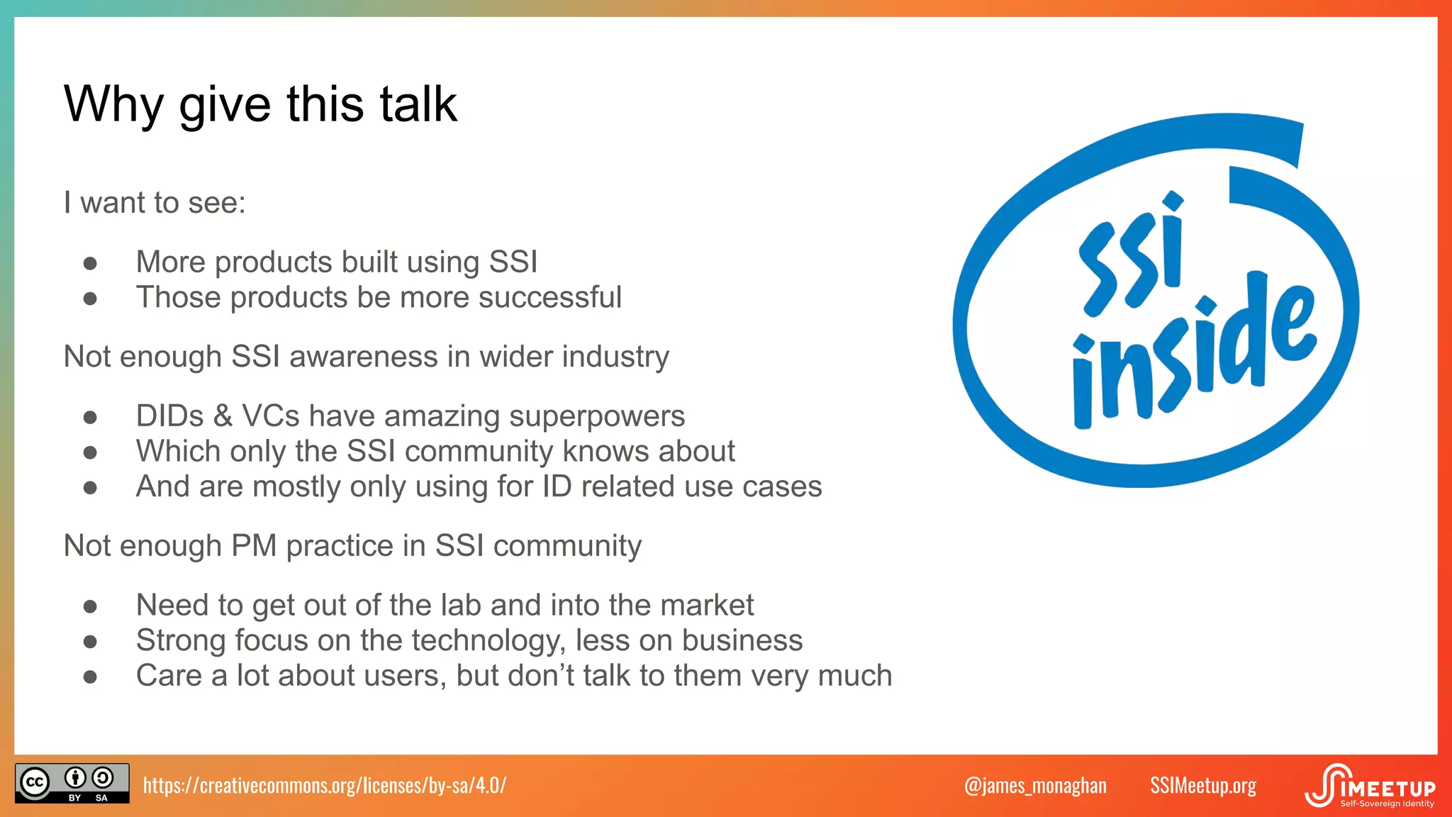 https://creativecommons.org/licenses/by-sa/4.0/ SSIMeetup.org
@james_monaghan
Why give this talk
I want to see:
● More products built using SSI
● Those products be more successful
Not enough SSI awareness in wider industry
● DIDs & VCs have amazing superpowers
● Which only the SSI community knows about
● And are mostly only using for ID related use cases
Not enough PM practice in SSI community
● Need to get out of the lab and into the market
● Strong focus on the technology, less on business
● Care a lot about users, but don’t talk to them very much
 
