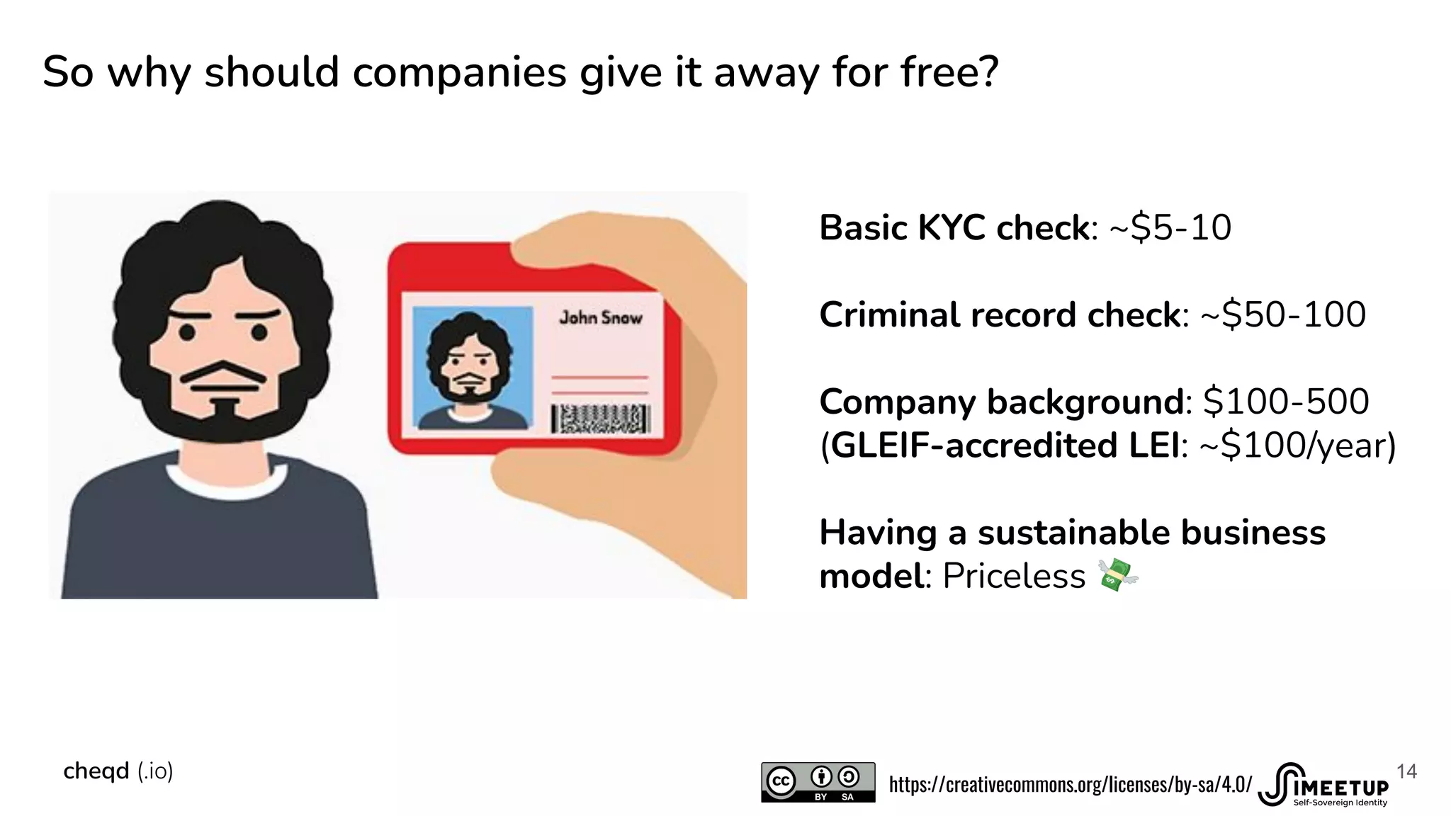 14
So why should companies give it away for free?
cheqd (.io)
Basic KYC check: ~$5-10
Criminal record check: ~$50-100
Company background: $100-500
(GLEIF-accredited LEI: ~$100/year)
Having a sustainable business
model: Priceless 💸
https://creativecommons.org/licenses/by-sa/4.0/
 