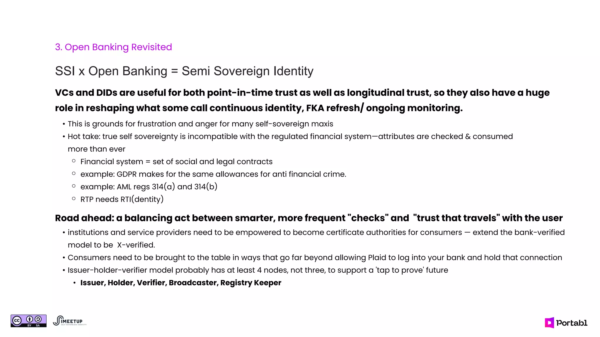 3. Open Banking Revisited
SSI x Open Banking = Semi Sovereign Identity
Road ahead: a balancing act between smarter, more frequent "checks" and "trust that travels" with the user
• institutions and service providers need to be empowered to become certificate authorities for consumers — extend the bank-verified
model to be X-verified.
• Consumers need to be brought to the table in ways that go far beyond allowing Plaid to log into your bank and hold that connection
• Issuer-holder-verifier model probably has at least 4 nodes, not three, to support a 'tap to prove' future
• Issuer, Holder, Verifier, Broadcaster, Registry Keeper
VCs and DIDs are useful for both point-in-time trust as well as longitudinal trust, so they also have a huge
role in reshaping what some call continuous identity, FKA refresh/ ongoing monitoring.
• This is grounds for frustration and anger for many self-sovereign maxis
• Hot take: true self sovereignty is incompatible with the regulated financial system—attributes are checked & consumed
more than ever
⚬ Financial system = set of social and legal contracts
⚬ example: GDPR makes for the same allowances for anti financial crime.
⚬ example: AML regs 314(a) and 314(b)
⚬ RTP needs RTI(dentity)
 