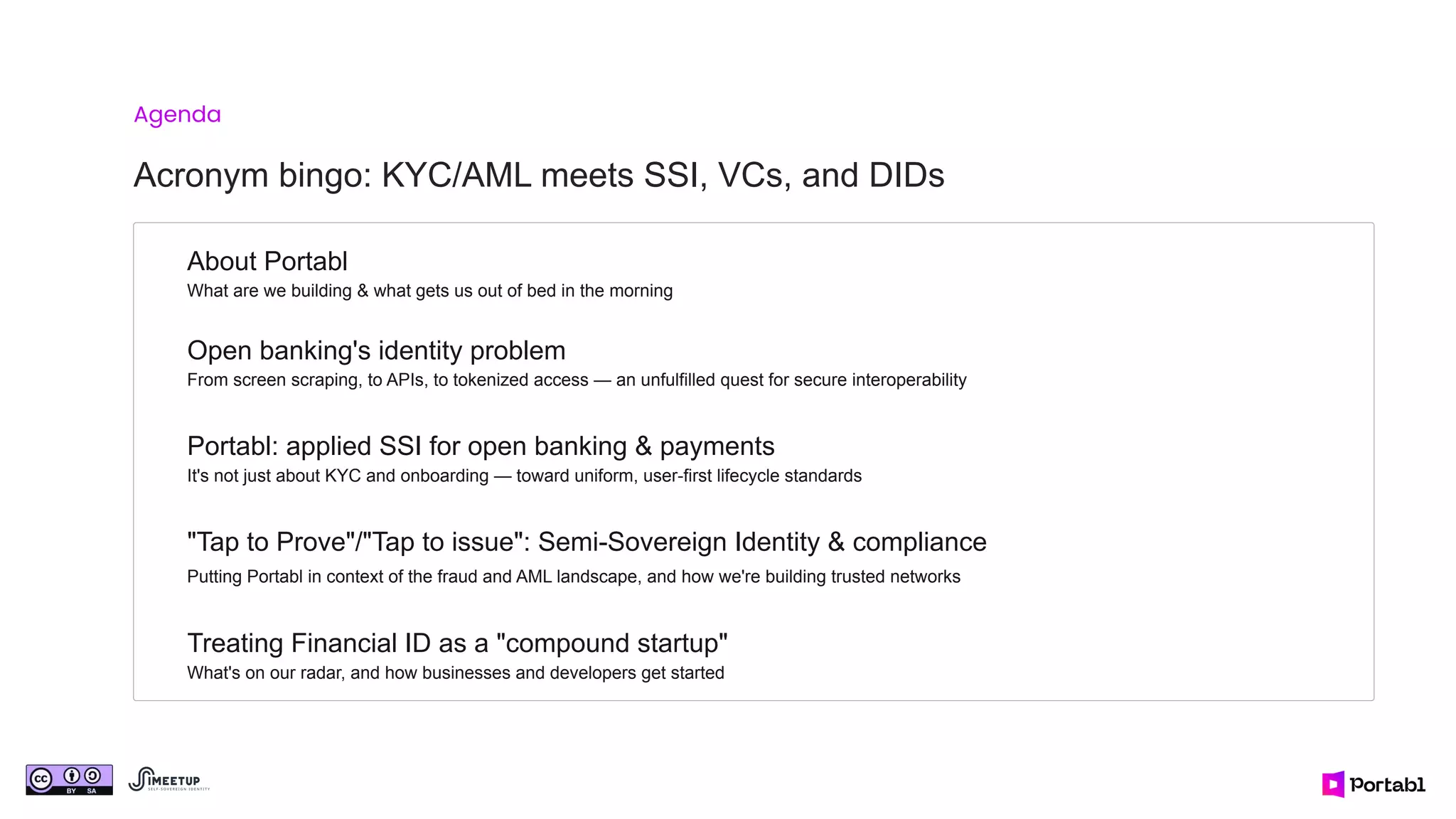 Open banking's identity problem
From screen scraping, to APIs, to tokenized access — an unfulfilled quest for secure interoperability
Agenda
Acronym bingo: KYC/AML meets SSI, VCs, and DIDs
Portabl: applied SSI for open banking & payments
It's not just about KYC and onboarding — toward uniform, user-first lifecycle standards
"Tap to Prove"/"Tap to issue": Semi-Sovereign Identity & compliance
Putting Portabl in context of the fraud and AML landscape, and how we're building trusted networks
Treating Financial ID as a "compound startup"
What's on our radar, and how businesses and developers get started
About Portabl
What are we building & what gets us out of bed in the morning
 