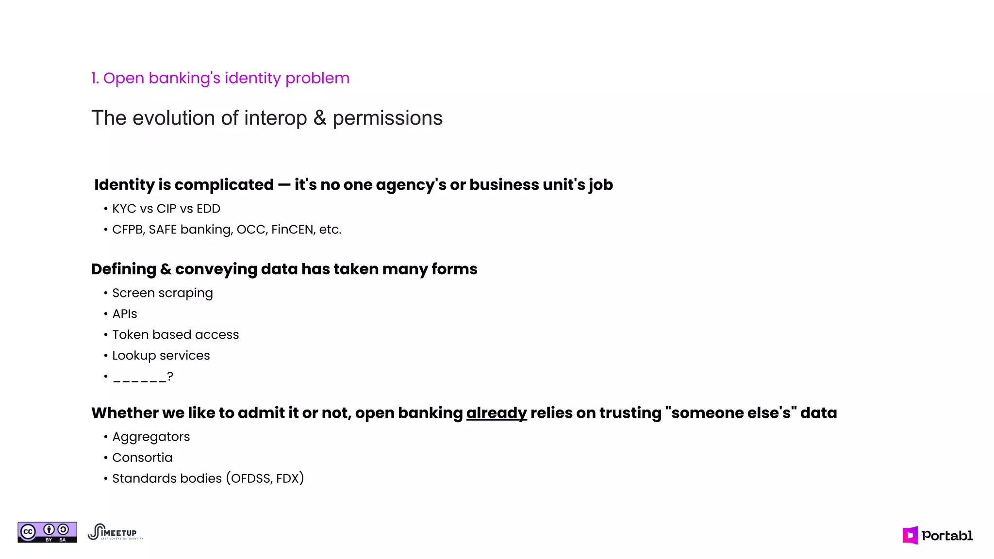 1. Open banking's identity problem
The evolution of interop & permissions
Identity is complicated — it's no one agency's or business unit's job
• KYC vs CIP vs EDD
• CFPB, SAFE banking, OCC, FinCEN, etc.
Defining & conveying data has taken many forms
• Screen scraping
• APIs
• Token based access
• Lookup services
• ______?
Whether we like to admit it or not, open banking already relies on trusting "someone else's" data
• Aggregators
• Consortia
• Standards bodies (OFDSS, FDX)
 