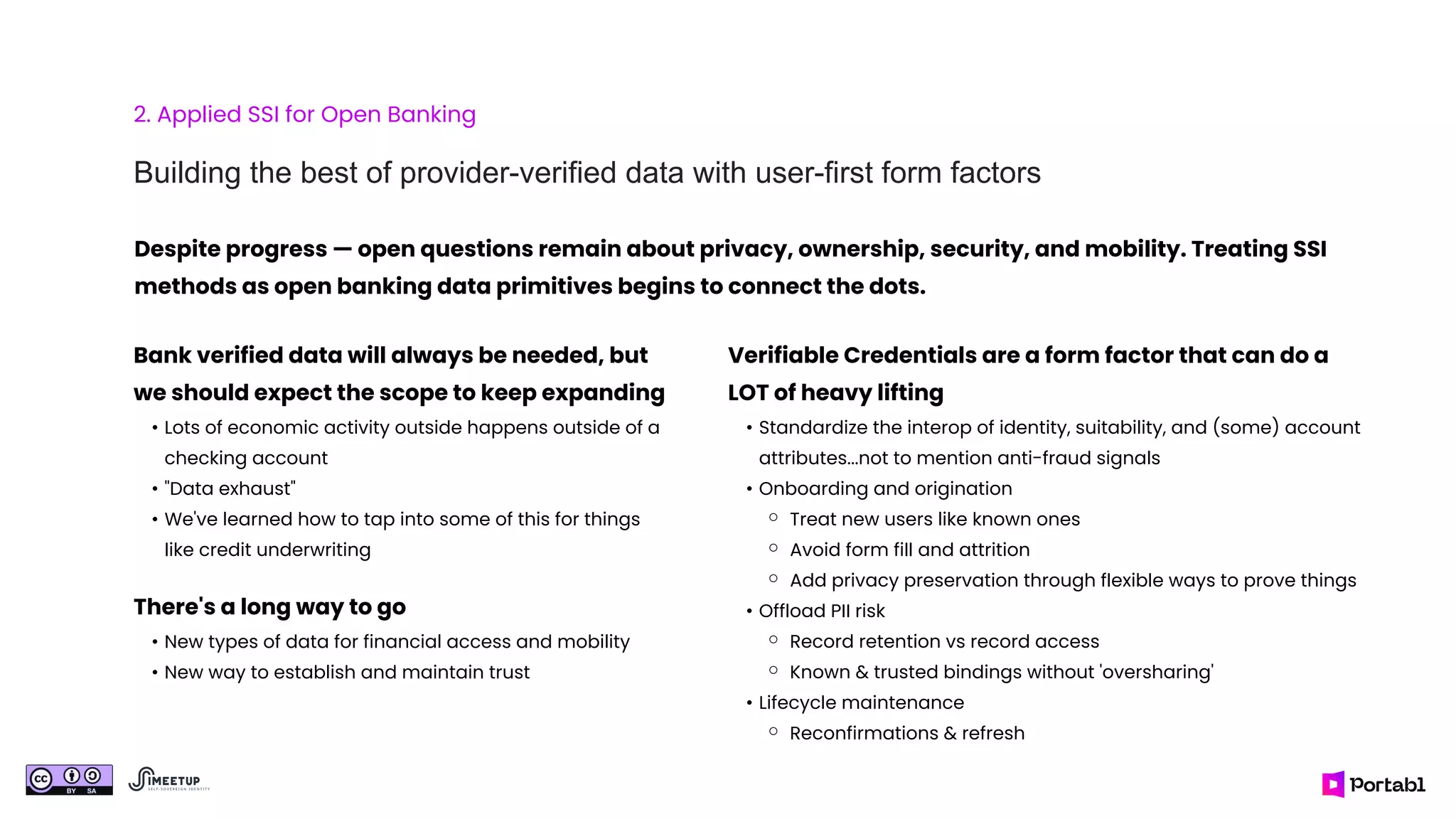 2. Applied SSI for Open Banking
Building the best of provider-verified data with user-first form factors
Bank verified data will always be needed, but
we should expect the scope to keep expanding
• Lots of economic activity outside happens outside of a
checking account
• "Data exhaust"
• We've learned how to tap into some of this for things
like credit underwriting
There's a long way to go
• New types of data for financial access and mobility
• New way to establish and maintain trust
Verifiable Credentials are a form factor that can do a
LOT of heavy lifting
• Standardize the interop of identity, suitability, and (some) account
attributes...not to mention anti-fraud signals
• Onboarding and origination
⚬ Treat new users like known ones
⚬ Avoid form fill and attrition
⚬ Add privacy preservation through flexible ways to prove things
• Offload PII risk
⚬ Record retention vs record access
⚬ Known & trusted bindings without 'oversharing'
• Lifecycle maintenance
⚬ Reconfirmations & refresh
Despite progress — open questions remain about privacy, ownership, security, and mobility. Treating SSI
methods as open banking data primitives begins to connect the dots.
 