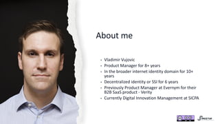 About me
• Vladimir Vujovic
• Product Manager for 8+ years
• In the broader internet identity domain for 10+
years
• Decentralized identity or SSI for 6 years
• Previously Product Manager at Evernym for their
B2B SaaS product - Verity
• Currently Digital Innovation Management at SICPA
 