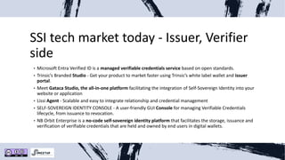 SSI tech market today - Issuer, Verifier
side
• Microsoft Entra Verified ID is a managed verifiable credentials service based on open standards.
• Trinsic’s Branded Studio - Get your product to market faster using Trinsic’s white label wallet and issuer
portal.
• Meet Gataca Studio, the all-in-one platform facilitating the integration of Self-Sovereign Identity into your
website or application
• Lissi Agent - Scalable and easy to integrate relationship and credential management
• SELF-SOVEREIGN IDENTITY CONSOLE - A user-friendly GUI Console for managing Verifiable Credentials
lifecycle, from issuance to revocation.
• NB Orbit Enterprise is a no-code self-sovereign identity platform that facilitates the storage, issuance and
verification of verifiable credentials that are held and owned by end users in digital wallets.
 