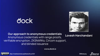 Our approach to anonymous credentials
Anonymous credentials with range proofs,
veriﬁable encryption, ZKSNARKs, Circom support,
and blinded issuance
www.dock.io
https://creativecommons.org/licenses/by-sa/4.0/ SSIMeetup.org
Lovesh Harchandani
 