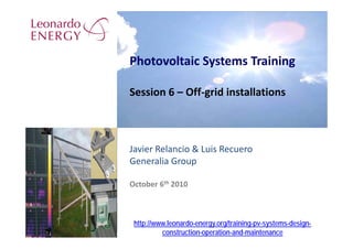 Photovoltaic Systems Training

Session 6 – Off‐grid installations



Javier Relancio & Luis Recuero
Generalia Group

October 6th 2010



 http://www.leonardo-energy.org/training-pv-systems-design-
          construction-operation-and-maintenance
 