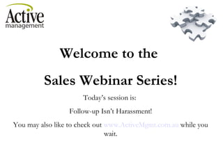 Welcome to the  Sales Webinar Series! Today’s session is:  Follow-up Isn’t Harassment! You may also like to check out  www.ActiveMgmt.com.au  while you wait. 